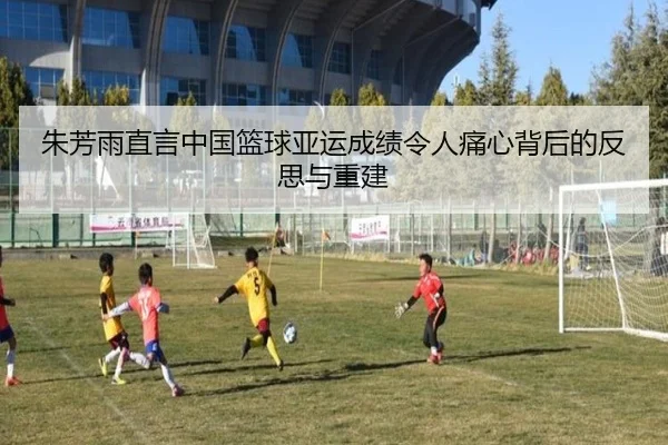 朱芳雨直言中国篮球亚运成绩令人痛心背后的反思与重建