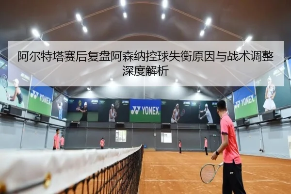 阿尔特塔赛后复盘阿森纳控球失衡原因与战术调整深度解析